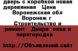 дверь с коробкой новая деревянная › Цена ­ 2 000 - Воронежская обл., Воронеж г. Строительство и ремонт » Двери, окна и перегородки   